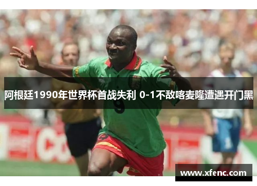 阿根廷1990年世界杯首战失利 0-1不敌喀麦隆遭遇开门黑