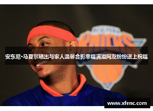 安东尼·马夏尔晒出与家人温馨合影幸福满溢网友纷纷送上祝福