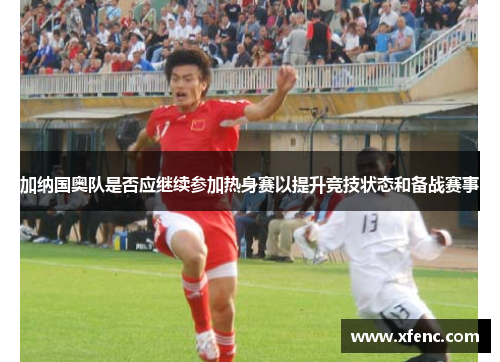 加纳国奥队是否应继续参加热身赛以提升竞技状态和备战赛事