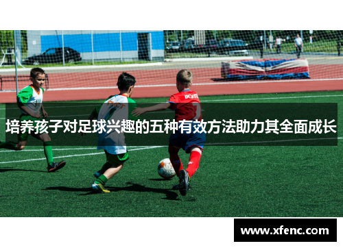 培养孩子对足球兴趣的五种有效方法助力其全面成长
