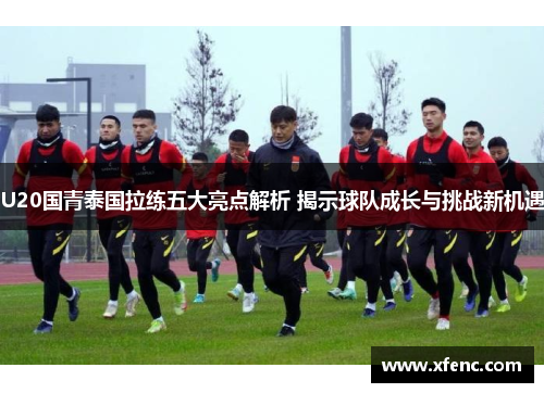 U20国青泰国拉练五大亮点解析 揭示球队成长与挑战新机遇