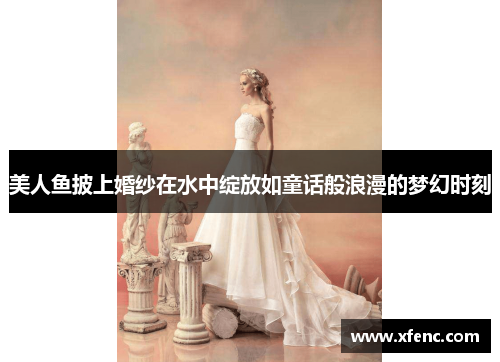 美人鱼披上婚纱在水中绽放如童话般浪漫的梦幻时刻